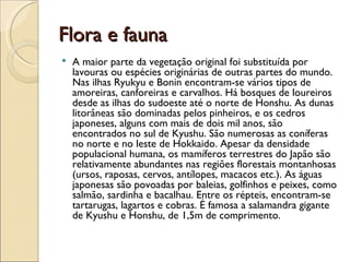 Flora e fauna
   A maior parte da vegetação original foi substituída por
    lavouras ou espécies originárias de outras partes do mundo.
    Nas ilhas Ryukyu e Bonin encontram-se vários tipos de
    amoreiras, canforeiras e carvalhos. Há bosques de loureiros
    desde as ilhas do sudoeste até o norte de Honshu. As dunas
    litorâneas são dominadas pelos pinheiros, e os cedros
    japoneses, alguns com mais de dois mil anos, são
    encontrados no sul de Kyushu. São numerosas as coníferas
    no norte e no leste de Hokkaido. Apesar da densidade
    populacional humana, os mamíferos terrestres do Japão são
    relativamente abundantes nas regiões florestais montanhosas
    (ursos, raposas, cervos, antílopes, macacos etc.). As águas
    japonesas são povoadas por baleias, golfinhos e peixes, como
    salmão, sardinha e bacalhau. Entre os répteis, encontram-se
    tartarugas, lagartos e cobras. É famosa a salamandra gigante
    de Kyushu e Honshu, de 1,5m de comprimento.
 