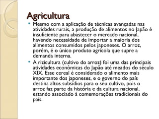 Agricultura
 Mesmo com a aplicação de técnicas avançadas nas
  atividades rurais, a produção de alimentos no Japão é
  insuficiente para abastecer o mercado nacional,
  havendo necessidade de importar a maioria dos
  alimentos consumidos pelos japoneses. O arroz,
  porém, é o único produto agrícola que supre a
  demanda interna.
 A rizicultura (cultivo do arroz) foi uma das principais
  atividades econômicas do Japão até meados do século
  XIX. Esse cereal é considerado o alimento mais
  importante dos japoneses, e o governo do país
  destina altos subsídios para o seu cultivo, pois o
  arroz faz parte da história e da cultura nacional,
  estando associado à comemorações tradicionais do
  país.
 
