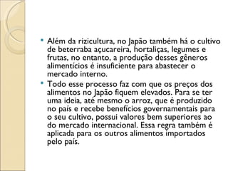  Além da rizicultura, no Japão também há o cultivo
  de beterraba açucareira, hortaliças, legumes e
  frutas, no entanto, a produção desses gêneros
  alimentícios é insuficiente para abastecer o
  mercado interno.
 Todo esse processo faz com que os preços dos
  alimentos no Japão fiquem elevados. Para se ter
  uma ideia, até mesmo o arroz, que é produzido
  no país e recebe benefícios governamentais para
  o seu cultivo, possui valores bem superiores ao
  do mercado internacional. Essa regra também é
  aplicada para os outros alimentos importados
  pelo país.
 