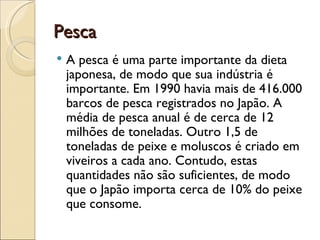 Pesca
   A pesca é uma parte importante da dieta
    japonesa, de modo que sua indústria é
    importante. Em 1990 havia mais de 416.000
    barcos de pesca registrados no Japão. A
    média de pesca anual é de cerca de 12
    milhões de toneladas. Outro 1,5 de
    toneladas de peixe e moluscos é criado em
    viveiros a cada ano. Contudo, estas
    quantidades não são suficientes, de modo
    que o Japão importa cerca de 10% do peixe
    que consome.
 