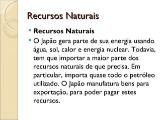 Recursos Naturais
 Recursos Naturais
 O Japão gera parte de sua energia usando
  água, sol, calor e energia nuclear. Todavia,
  tem que importar a maior parte dos
  recursos naturais de que precisa. Em
  particular, importa quase todo o petróleo
  utilizado. O Japão manufatura bens para
  exportação, para poder pagar estes
  recursos. 
 
