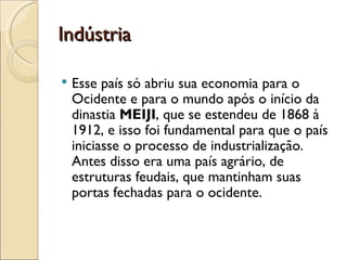 Indústria

   Esse país só abriu sua economia para o
    Ocidente e para o mundo após o início da
    dinastia MEIJI, que se estendeu de 1868 à
    1912, e isso foi fundamental para que o país
    iniciasse o processo de industrialização.
    Antes disso era uma país agrário, de
    estruturas feudais, que mantinham suas
    portas fechadas para o ocidente.
 