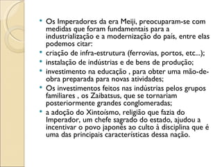    Os Imperadores da era Meiji, preocuparam-se com
    medidas que foram fundamentais para a
    industrialização e a modernização do país, entre elas
    podemos citar:
   criação de infra-estrutura (ferrovias, portos, etc...);
   instalação de indústrias e de bens de produção;
   investimento na educação , para obter uma mão-de-
    obra preparada para novas atividades;
   Os investimentos feitos nas indústrias pelos grupos
    familiares , os Zaibatsus, que se tornariam
    posteriormente grandes conglomeradas;
   a adoção do Xintoísmo, religião que fazia do
    Imperador, um chefe sagrado do estado, ajudou a
    incentivar o povo japonês ao culto à disciplina que é
    uma das principais características dessa nação.
 