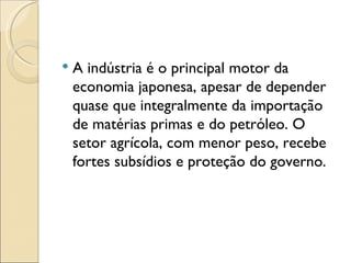    A indústria é o principal motor da
    economia japonesa, apesar de depender
    quase que integralmente da importação
    de matérias primas e do petróleo. O
    setor agrícola, com menor peso, recebe
    fortes subsídios e proteção do governo.
 