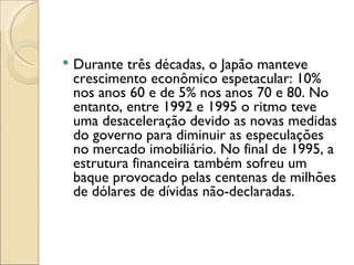    Durante três décadas, o Japão manteve
    crescimento econômico espetacular: 10%
    nos anos 60 e de 5% nos anos 70 e 80. No
    entanto, entre 1992 e 1995 o ritmo teve
    uma desaceleração devido as novas medidas
    do governo para diminuir as especulações
    no mercado imobiliário. No final de 1995, a
    estrutura financeira também sofreu um
    baque provocado pelas centenas de milhões
    de dólares de dívidas não-declaradas.
 