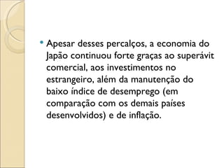    Apesar desses percalços, a economia do
    Japão continuou forte graças ao superávit
    comercial, aos investimentos no
    estrangeiro, além da manutenção do
    baixo índice de desemprego (em
    comparação com os demais países
    desenvolvidos) e de inflação.
 