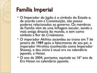 Família Imperial
 O Imperador do Japão é o símbolo do Estado e,
  de acordo com a Constituição, não possui
  poderes relacionados ao governo. Os membros
  da Família vêm de uma linhagem secular, sendo a
  mais antiga dinastia do mundo, e tem como
  símbolo a flor de Crisântemo.
 O imperador Akihito ascendeu ao trono em 7 de
  janeiro de 1989 após o falecimento de seu pai, o
  imperador Hirohito (conhecido como Imperador
  Showa), e deu início à atual era no calendário
  japonês, a Heisei.
 O ano de 2004, portanto, equivale ao 16º ano da
  Era Heisei no calendário japonês.
 