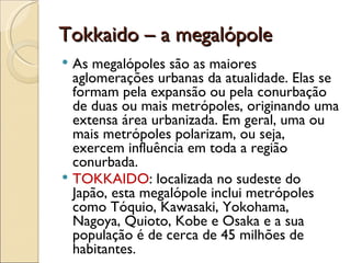 Tokkaido – a megalópole
 As megalópoles são as maiores
  aglomerações urbanas da atualidade. Elas se
  formam pela expansão ou pela conurbação
  de duas ou mais metrópoles, originando uma
  extensa área urbanizada. Em geral, uma ou
  mais metrópoles polarizam, ou seja,
  exercem influência em toda a região
  conurbada.
 TOKKAIDO: localizada no sudeste do
  Japão, esta megalópole inclui metrópoles
  como Tóquio, Kawasaki, Yokohama,
  Nagoya, Quioto, Kobe e Osaka e a sua
  população é de cerca de 45 milhões de
  habitantes.
 