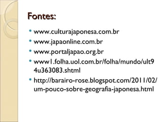 Fontes:
 www.culturajaponesa.com.br
 www.japaonline.com.br
 www.portaljapao.org.br
 www1.folha.uol.com.br/folha/mundo/ult9
  4u363083.shtml
 http://barairo-rose.blogspot.com/2011/02/
  um-pouco-sobre-geografia-japonesa.html
 