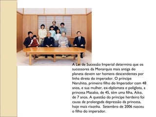A Lei de Sucessão Imperial determina que os
sucessores da Monarquia mais antiga do
planeta devem ser homens descendentes por
linha direta do imperador. O príncipe
Naruhito, primeiro filho do Imperador com 48
anos, e sua mulher, ex-diplomata e poliglota, a
princesa Masako, de 45, têm uma filha, Aiko,
de 7 anos. A questão do príncipe herdeiro foi
causa de prolongada depressão da princesa,
hoje mais risonha. Setembro de 2006 nasceu
o filho do imperador.
 