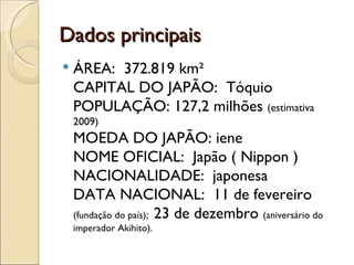 Dados principais
   ÁREA:  372.819 km²
    CAPITAL DO JAPÃO:  Tóquio
    POPULAÇÃO: 127,2 milhões (estimativa
    2009)
    MOEDA DO JAPÃO: iene
    NOME OFICIAL:  Japão ( Nippon )
    NACIONALIDADE:  japonesa
    DATA NACIONAL:  11 de fevereiro
    (fundação do país); 23 de dezembro (aniversário do
    imperador Akihito).
 