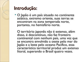 Introdução:
   O Japão é um país situado no continente
    asiático, extremo oriente, suas terras se
    encontram na zona temperada norte,
    portanto, no hemisfério norte.
    O território japonês não é extenso, além
    disso, é descontínuo, não faz fronteira
    continental com nenhum país, uma vez que
    se encontra envolvido a oeste pelo mar do
    Japão e a leste pelo oceano Pacífico, essa
    característica territorial produz um extenso
    litoral, superando o Brasil quatro vezes.
 