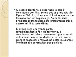    O espaço territorial é recortado, o país é
    constituído por ilhas, sendo que as principais são
    Kyushu, Shikoku, Honshu e Hokkaido, em suma é
    formado por um arquipélago. Além das ilhas
    principais existem ainda aproximadamente três a
    quatro mil ilhas secundárias.
    O arquipélago em grande parte,
    aproximadamente 75% do território, é
    constituído por relevo montanhoso por causa do
    dobramento moderno, devido a isso não sofreu
    grandes processos erosivos, no entanto, as áreas
    litorâneas são constituídas por planícies.
 