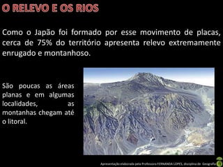 Como o Japão foi formado por esse movimento de placas,
cerca de 75% do território apresenta relevo extremamente
enrugado e montanhoso.


São poucas as áreas
planas e em algumas
localidades,      as
montanhas chegam até
o litoral.




                         Apresentação elaborada pela Professora FERNANDA LOPES, disciplina de Geografia
 