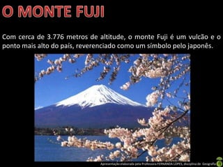 Com cerca de 3.776 metros de altitude, o monte Fuji é um vulcão e o
ponto mais alto do país, reverenciado como um símbolo pelo japonês.




                              Apresentação elaborada pela Professora FERNANDA LOPES, disciplina de Geografia
 