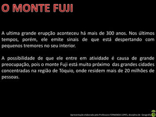A ultima grande erupção aconteceu há mais de 300 anos. Nos últimos
tempos, porém, ele emite sinais de que está despertando com
pequenos tremores no seu interior.

A possibilidade de que ele entre em atividade é causa de grande
preocupação, pois o monte Fuji está muito próximo das grandes cidades
concentradas na região de Tóquio, onde residem mais de 20 milhões de
pessoas.




                               Apresentação elaborada pela Professora FERNANDA LOPES, disciplina de Geografia
 