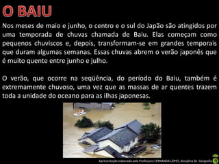 Nos meses de maio e junho, o centro e o sul do Japão são atingidos por
uma temporada de chuvas chamada de Baiu. Elas começam como
pequenos chuviscos e, depois, transformam-se em grandes temporais
que duram algumas semanas. Essas chuvas abrem o verão japonês que
é muito quente entre junho e julho.

O verão, que ocorre na seqüência, do período do Baiu, também é
extremamente chuvoso, uma vez que as massas de ar quentes trazem
toda a unidade do oceano para as ilhas japonesas.




                               Apresentação elaborada pela Professora FERNANDA LOPES, disciplina de Geografia
 