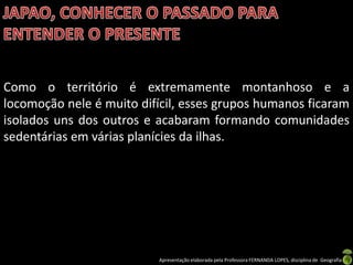 Como o território é extremamente montanhoso e a
locomoção nele é muito difícil, esses grupos humanos ficaram
isolados uns dos outros e acabaram formando comunidades
sedentárias em várias planícies da ilhas.




                          Apresentação elaborada pela Professora FERNANDA LOPES, disciplina de Geografia
 