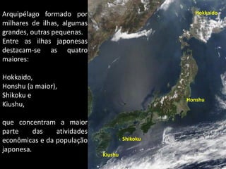 Arquipélago formado por                                                                    Hokkaido
milhares de ilhas, algumas
grandes, outras pequenas.
Entre as ilhas japonesas
destacam-se as quatro
maiores:

Hokkaido,
Honshu (a maior),
Shikoku e
                                                                                     Honshu
Kiushu,

que concentram a maior
parte     das   atividades
econômicas e da população                 Shikoku
japonesa.
                             Kiushu
                             Apresentação elaborada pela Professora FERNANDA LOPES, disciplina de Geografia
 