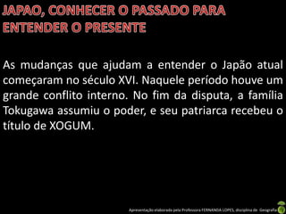 As mudanças que ajudam a entender o Japão atual
começaram no século XVI. Naquele período houve um
grande conflito interno. No fim da disputa, a família
Tokugawa assumiu o poder, e seu patriarca recebeu o
título de XOGUM.




                       Apresentação elaborada pela Professora FERNANDA LOPES, disciplina de Geografia
 