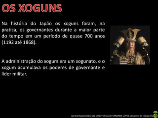 Na história do Japão os xoguns foram, na
pratica, os governantes durante a maior parte
do tempo em um período de quase 700 anos
(1192 até 1868).


A administração do xogum era um xogunato, e o
xogum acumulava os poderes de governante e
líder militar.




                              Apresentação elaborada pela Professora FERNANDA LOPES, disciplina de Geografia
 