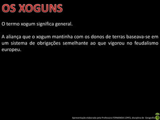 O termo xogum significa general.

A aliança que o xogum mantinha com os donos de terras baseava-se em
um sistema de obrigações semelhante ao que vigorou no feudalismo
europeu.




                               Apresentação elaborada pela Professora FERNANDA LOPES, disciplina de Geografia
 