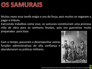 Muitas vezes essa tarefa exigia o uso da força, pois muitos se negavam a
pagar o tributo.
Exercendo trabalhos como esse, os samurais constituíram uma preciosa
mão de obra para os senhores feudais, pois era guerreiros muito
preparados para lutar.


Com o tempo, passaram a desempenhar outras
funções administrativas de alta confiança e
abandonaram as práticas militares.




                                Apresentação elaborada pela Professora FERNANDA LOPES, disciplina de Geografia
 