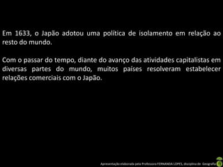 Em 1633, o Japão adotou uma política de isolamento em relação ao
resto do mundo.

Com o passar do tempo, diante do avanço das atividades capitalistas em
diversas partes do mundo, muitos países resolveram estabelecer
relações comerciais com o Japão.




                               Apresentação elaborada pela Professora FERNANDA LOPES, disciplina de Geografia
 
