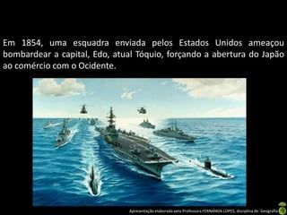 Em 1854, uma esquadra enviada pelos Estados Unidos ameaçou
bombardear a capital, Edo, atual Tóquio, forçando a abertura do Japão
ao comércio com o Ocidente.




                               Apresentação elaborada pela Professora FERNANDA LOPES, disciplina de Geografia
 