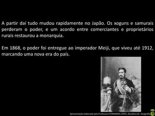 A partir daí tudo mudou rapidamente no Japão. Os xoguns e samurais
perderam o poder, e um acordo entre comerciantes e proprietários
rurais restaurou a monarquia.

Em 1868, o poder foi entregue ao imperador Meiji, que viveu até 1912,
marcando uma nova era do país.




                               Apresentação elaborada pela Professora FERNANDA LOPES, disciplina de Geografia
 