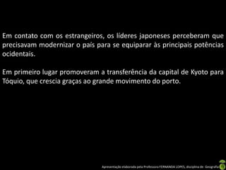 Em contato com os estrangeiros, os líderes japoneses perceberam que
precisavam modernizar o país para se equiparar às principais potências
ocidentais.

Em primeiro lugar promoveram a transferência da capital de Kyoto para
Tóquio, que crescia graças ao grande movimento do porto.




                               Apresentação elaborada pela Professora FERNANDA LOPES, disciplina de Geografia
 