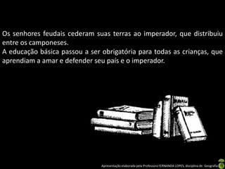 Os senhores feudais cederam suas terras ao imperador, que distribuiu
entre os camponeses.
A educação básica passou a ser obrigatória para todas as crianças, que
aprendiam a amar e defender seu país e o imperador.




                               Apresentação elaborada pela Professora FERNANDA LOPES, disciplina de Geografia
 