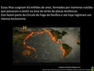 Essas ilhas surgiram há milhões de anos, formados por inúmeros vulcões
que passaram a existir na área de atrito de placas tectônicas.
Elas fazem parte do Círculo de Fogo do Pacífico e até hoje registram um
intenso tectonismo.




                                Apresentação elaborada pela Professora FERNANDA LOPES, disciplina de Geografia
 