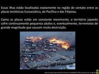 Essas ilhas estão localizadas exatamente na região de contato entre as
placas tectônicas Euroasiática, do Pacífico e das Filipinas.

Como as placas estão em constante movimento, o território japonês
sofre continuamente pequenos abalos e, eventualmente, terremotos de
grande magnitude que causam muita destruição.




                               Apresentação elaborada pela Professora FERNANDA LOPES, disciplina de Geografia
 
