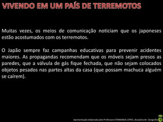 Muitas vezes, os meios de comunicação noticiam que os japoneses
estão acostumados com os terremotos.

O Japão sempre faz campanhas educativas para prevenir acidentes
maiores. As propagandas recomendam que os móveis sejam presos as
paredes, que a válvula de gás fique fechada, que não sejam colocados
objetos pesados nas partes altas da casa (que possam machuca alguém
se caírem).




                              Apresentação elaborada pela Professora FERNANDA LOPES, disciplina de Geografia
 
