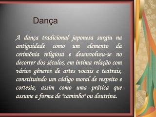 A dança tradicional japonesa surgiu na
antiguidade como um elemento da
cerimônia religiosa e desenvolveu-se no
decorrer dos séculos, em íntima relação com
vários gêneros de artes vocais e teatrais,
constituindo um código moral de respeito e
cortesia, assim como uma prática que
assume a forma de "caminho" ou doutrina.
Dança
 