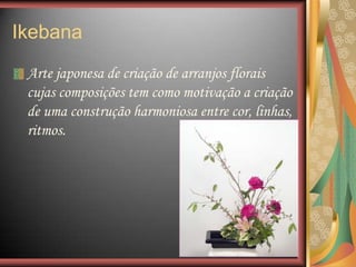 Arte japonesa de criação de arranjos florais
cujas composições tem como motivação a criação
de uma construção harmoniosa entre cor, linhas,
ritmos.
Ikebana
 