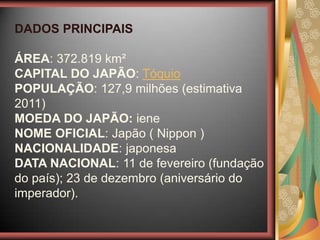 DADOS PRINCIPAIS
ÁREA: 372.819 km²
CAPITAL DO JAPÃO: Tóquio
POPULAÇÃO: 127,9 milhões (estimativa
2011)
MOEDA DO JAPÃO: iene
NOME OFICIAL: Japão ( Nippon )
NACIONALIDADE: japonesa
DATA NACIONAL: 11 de fevereiro (fundação
do país); 23 de dezembro (aniversário do
imperador).
 