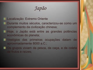Japão
Localização: Extremo Oriente
Durante muitos séculos, caracterizou-se como um
complemento da civilização chinesa;
Hoje, o Japão está entre as grandes potências
econômicas do planeta;
Vestígios das primeiras ocupações datam de
aproximadamente 8000 a.C.;
Os grupos viviam da pesca, da caça, e da coleta
de frutos e raízes;
 