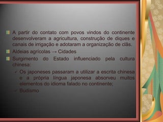 A partir do contato com povos vindos do continente
desenvolveram a agricultura, construção de diques e
canais de irrigação e adotaram a organização de clãs.
Aldeias agrícolas → Cidades
Surgimento do Estado influenciado pela cultura
chinesa:
 Os japoneses passaram a utilizar a escrita chinesa
e a própria língua japonesa absorveu muitos
elementos do idioma falado no continente;
 Budismo
 