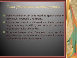 Uma fisionomia cultural própria
Desenvolvimento de duas escritas genuinamente
japonesas: hiranaga e katakana.
Adaptar os símbolos da escrita chinesa para a
língua japonesa foi difícil, pois as falas das duas
línguas são muito diferentes.
O aparecimento dos Samurais: nos séculos
seguintes se tornariam um dos símbolos mais
marcantes da cultura japonesa.
 