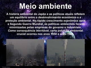 Meio ambiente
A história ambiental do Japão e as políticas atuais refletem
um equilíbrio entre o desenvolvimento econômico e a
proteção ambiental. No rápido crescimento econômico após
a Segunda Guerra Mundial, as políticas ambientais foram
minimizadas pelas empresas do governo e industriais.
Como consequência inevitável, certa poluição ambiental
crucial ocorreu nos anos 1950 e anos 1960.
 