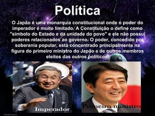 Política
O Japão é uma monarquia constitucional onde o poder do
imperador é muito limitado. A Constituição o define como
"símbolo do Estado e da unidade do povo" e ele não possui
poderes relacionados ao governo. O poder, concedido por
soberania popular, está concentrado principalmente na
figura do primeiro ministro do Japão e de outros membros
eleitos das outros políticos.
 