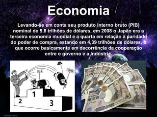 Economia
Levando-se em conta seu produto interno bruto (PIB)
nominal de 5,8 trilhões de dólares, em 2008 o Japão era a
terceira economia mundial e a quarta em relação à paridade
do poder de compra, estando em 4,39 trilhões de dólares, o
que ocorre basicamente em decorrência da cooperação
entre o governo e a indústria.
 