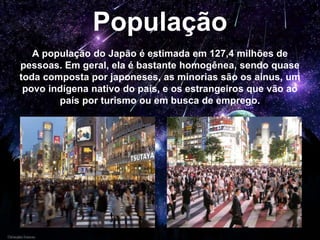 População
A população do Japão é estimada em 127,4 milhões de
pessoas. Em geral, ela é bastante homogênea, sendo quase
toda composta por japoneses, as minorias são os ainus, um
povo indígena nativo do país, e os estrangeiros que vão ao
país por turismo ou em busca de emprego.
 
