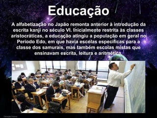 Educação
A alfabetização no Japão remonta anterior à introdução da
escrita kanji no século VI. Inicialmente restrita às classes
aristocráticas, a educação atingiu a população em geral no
Período Edo, em que havia escolas específicas para a
classe dos samurais, mas também escolas mistas que
ensinavam escrita, leitura e aritmética.
 