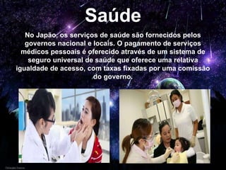 Saúde
No Japão, os serviços de saúde são fornecidos pelos
governos nacional e locais. O pagamento de serviços
médicos pessoais é oferecido através de um sistema de
seguro universal de saúde que oferece uma relativa
igualdade de acesso, com taxas fixadas por uma comissão
do governo.
 