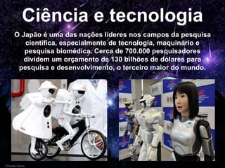 Ciência e tecnologia
O Japão é uma das nações líderes nos campos da pesquisa
científica, especialmente de tecnologia, maquinário e
pesquisa biomédica. Cerca de 700.000 pesquisadores
dividem um orçamento de 130 bilhões de dólares para
pesquisa e desenvolvimento, o terceiro maior do mundo.
 
