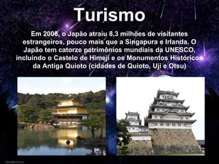 Turismo
Em 2008, o Japão atraiu 8,3 milhões de visitantes
estrangeiros, pouco mais que a Singapura e Irlanda. O
Japão tem catorze patrimônios mundiais da UNESCO,
incluindo o Castelo de Himeji e os Monumentos Históricos
da Antiga Quioto (cidades de Quioto, Uji e Otsu)
 