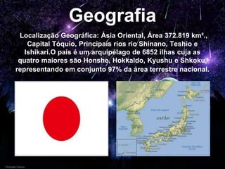 Geografia
Localização Geográfica: Ásia Oriental, Área 372.819 km².,
Capital Tóquio, Principais rios rio Shinano, Teshio e
Ishikari.O pais é um arquipélago de 6852 ilhas cuja as
quatro maiores são Honshe, Hokkaldo, Kyushu e Shkoku,
representando em conjunto 97% da área terrestre nacional.
 